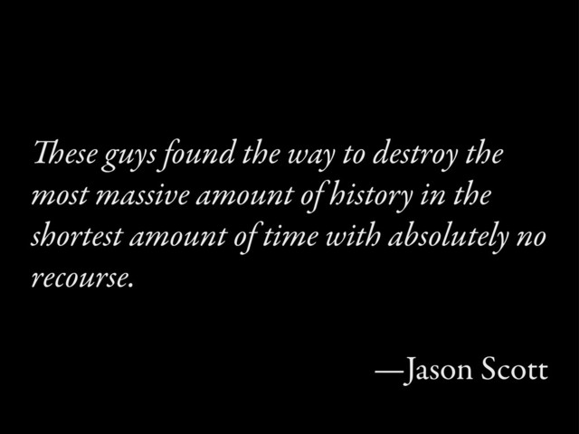 ese guys found the way to destroy the
most massive amount of history in the
shortest amount of time with absolutely no
recourse.
—Jason Scott
