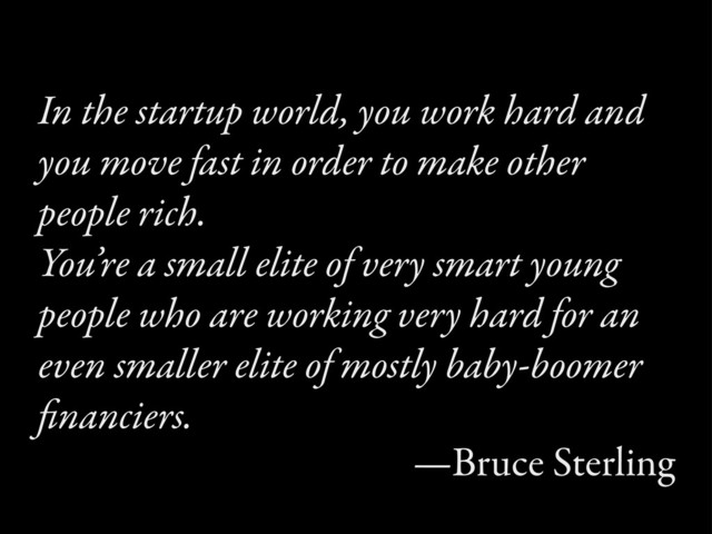 In the startup world, you work hard and
you moe fast in order to make other
people rich.
You’re a small elite of very smart young
people who are working very hard for an
even smaller elite of mostly baby-boomer
ﬁnanciers.
—Bruce Sterling
