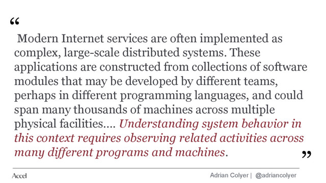 Adrian Colyer | @adriancolyer
“
”
Modern Internet services are often implemented as
complex, large-scale distributed systems. These
applications are constructed from collections of software
modules that may be developed by different teams,
perhaps in different programming languages, and could
span many thousands of machines across multiple
physical facilities…. Understanding system behavior in
this context requires observing related activities across
many different programs and machines.
