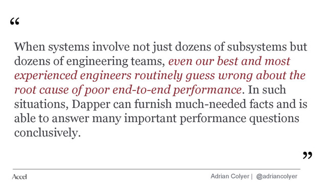 Adrian Colyer | @adriancolyer
“
”
When systems involve not just dozens of subsystems but
dozens of engineering teams, even our best and most
experienced engineers routinely guess wrong about the
root cause of poor end-to-end performance. In such
situations, Dapper can furnish much-needed facts and is
able to answer many important performance questions
conclusively.
”
