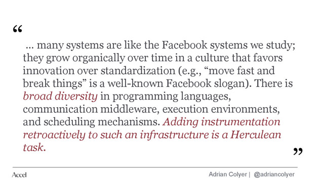 Adrian Colyer | @adriancolyer
… many systems are like the Facebook systems we study;
they grow organically over time in a culture that favors
innovation over standardization (e.g., “move fast and
break things” is a well-known Facebook slogan). There is
broad diversity in programming languages,
communication middleware, execution environments,
and scheduling mechanisms. Adding instrumentation
retroactively to such an infrastructure is a Herculean
task.
“
”
