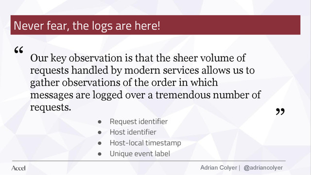 Adrian Colyer | @adriancolyer
Never fear, the logs are here!
● Request identifier
● Host identifier
● Host-local timestamp
● Unique event label
“
”
Our key observation is that the sheer volume of
requests handled by modern services allows us to
gather observations of the order in which
messages are logged over a tremendous number of
requests.
