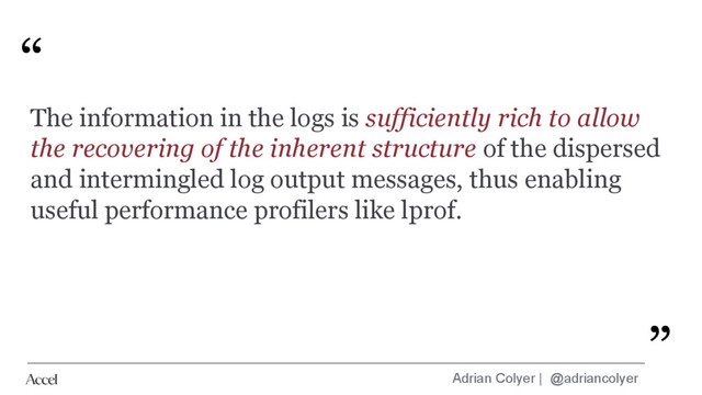 Adrian Colyer | @adriancolyer
“
”
The information in the logs is sufficiently rich to allow
the recovering of the inherent structure of the dispersed
and intermingled log output messages, thus enabling
useful performance profilers like lprof.
”
