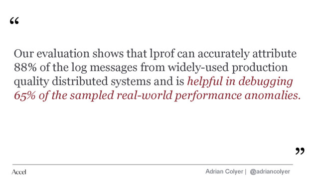 Adrian Colyer | @adriancolyer
“
”
Our evaluation shows that lprof can accurately attribute
88% of the log messages from widely-used production
quality distributed systems and is helpful in debugging
65% of the sampled real-world performance anomalies.
”
