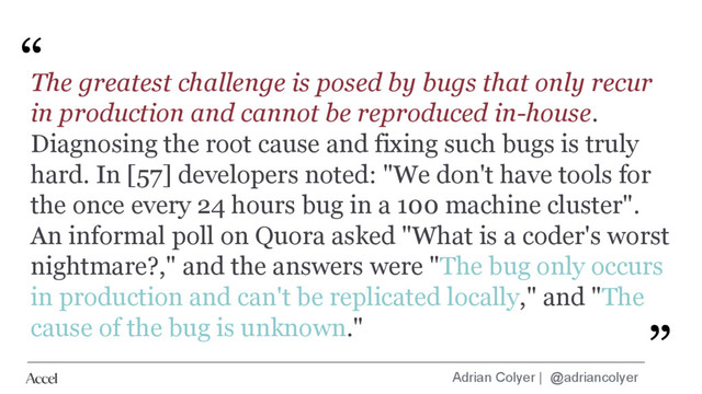 Adrian Colyer | @adriancolyer
“
”
The greatest challenge is posed by bugs that only recur
in production and cannot be reproduced in-house.
Diagnosing the root cause and fixing such bugs is truly
hard. In [57] developers noted: "We don't have tools for
the once every 24 hours bug in a 100 machine cluster".
An informal poll on Quora asked "What is a coder's worst
nightmare?," and the answers were "The bug only occurs
in production and can't be replicated locally," and "The
cause of the bug is unknown." ”
