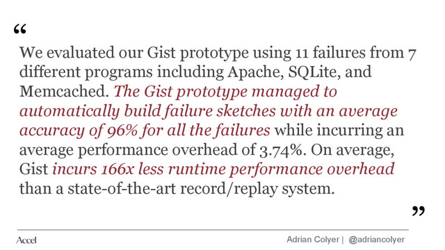 Adrian Colyer | @adriancolyer
“
”
We evaluated our Gist prototype using 11 failures from 7
different programs including Apache, SQLite, and
Memcached. The Gist prototype managed to
automatically build failure sketches with an average
accuracy of 96% for all the failures while incurring an
average performance overhead of 3.74%. On average,
Gist incurs 166x less runtime performance overhead
than a state-of-the-art record/replay system.
”
