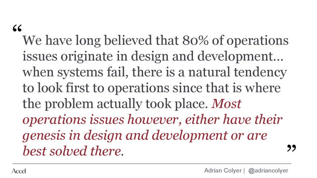 Adrian Colyer | @adriancolyer
We have long believed that 80% of operations
issues originate in design and development...
when systems fail, there is a natural tendency
to look first to operations since that is where
the problem actually took place. Most
operations issues however, either have their
genesis in design and development or are
best solved there.
“
”
