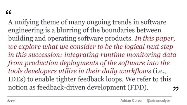 Adrian Colyer | @adriancolyer
“
”
A unifying theme of many ongoing trends in software
engineering is a blurring of the boundaries between
building and operating software products. In this paper,
we explore what we consider to be the logical next step
in this succession: integrating runtime monitoring data
from production deployments of the software into the
tools developers utilize in their daily workflows (i.e.,
IDEs) to enable tighter feedback loops. We refer to this
notion as feedback-driven development (FDD). ”
