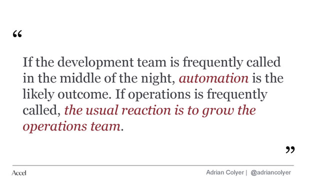 Adrian Colyer | @adriancolyer
If the development team is frequently called
in the middle of the night, automation is the
likely outcome. If operations is frequently
called, the usual reaction is to grow the
operations team.
“
”
