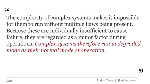 Adrian Colyer | @adriancolyer
“
”
The complexity of complex systems makes it impossible
for them to run without multiple flaws being present.
Because these are individually insufficient to cause
failure, they are regarded as a minor factor during
operations. Complex systems therefore run in degraded
mode as their normal mode of operation.
”
