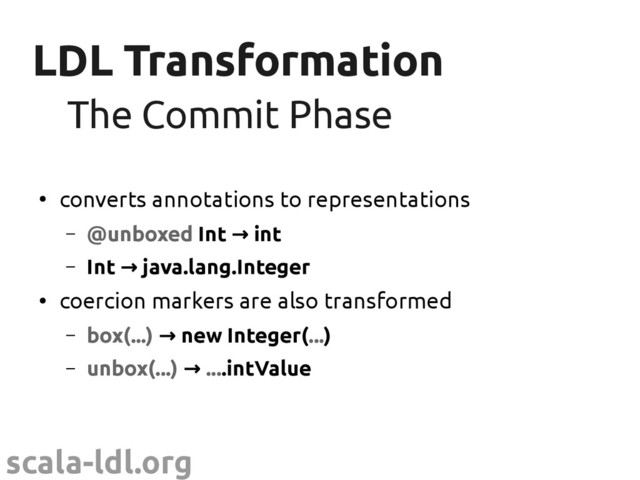 scala-ldl.org
LDL Transformation
LDL Transformation
●
converts annotations to representations
– @unboxed Int → int
– Int java.lang.Integer
→
●
coercion markers are also transformed
– box(...) → new Integer(...)
– unbox(...) → ....intValue
The Commit Phase
The Commit Phase
