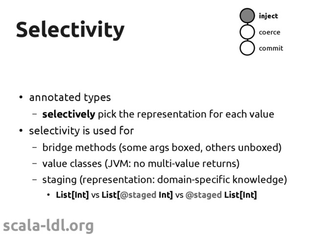 scala-ldl.org
Selectivity
Selectivity inject
coerce
commit
●
annotated types
– selectively pick the representation for each value
●
selectivity is used for
– bridge methods (some args boxed, others unboxed)
– value classes (JVM: no multi-value returns)
– staging (representation: domain-specific knowledge)
●
List[Int] vs List[@staged Int] vs @staged List[Int]
