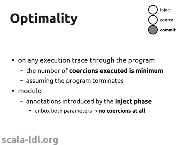 scala-ldl.org
Optimality
Optimality
●
on any execution trace through the program
– the number of coercions executed is minimum
– assuming the program terminates
●
modulo
– annotations introduced by the inject phase
●
unbox both parameters → no coercions at all
inject
coerce
commit

