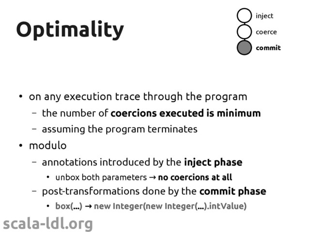 scala-ldl.org
Optimality
Optimality
●
on any execution trace through the program
– the number of coercions executed is minimum
– assuming the program terminates
●
modulo
– annotations introduced by the inject phase
●
unbox both parameters → no coercions at all
– post-transformations done by the commit phase
●
box(...) → new Integer(new Integer(...).intValue)
inject
coerce
commit
