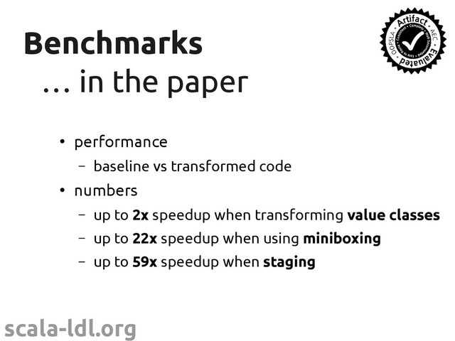 scala-ldl.org
Benchmarks
Benchmarks
…
… in the paper
in the paper
●
performance
– baseline vs transformed code
●
numbers
– up to 2x speedup when transforming value classes
– up to 22x speedup when using miniboxing
– up to 59x speedup when staging
