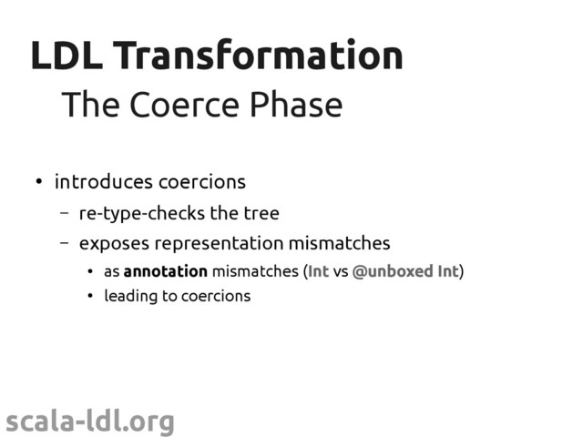 scala-ldl.org
LDL Transformation
LDL Transformation
●
introduces coercions
– re-type-checks the tree
– exposes representation mismatches
●
as annotation mismatches (Int vs @unboxed Int)
●
leading to coercions
The Coerce Phase
The Coerce Phase
