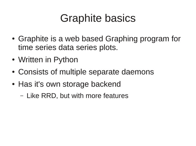 Graphite basics
●
Graphite is a web based Graphing program for
time series data series plots.
●
Written in Python
●
Consists of multiple separate daemons
●
Has it's own storage backend
– Like RRD, but with more features
