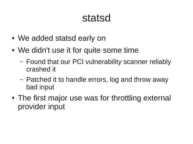 statsd
●
We added statsd early on
●
We didn't use it for quite some time
– Found that our PCI vulnerability scanner reliably
crashed it
– Patched it to handle errors, log and throw away
bad input
●
The first major use was for throttling external
provider input
