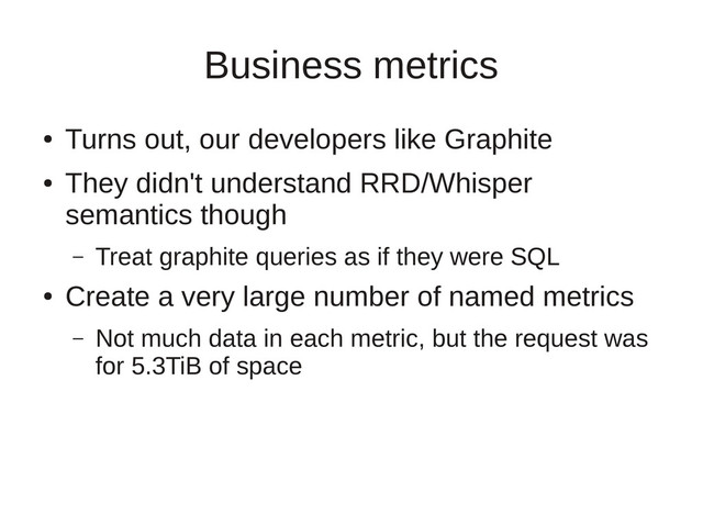 Business metrics
●
Turns out, our developers like Graphite
●
They didn't understand RRD/Whisper
semantics though
– Treat graphite queries as if they were SQL
●
Create a very large number of named metrics
– Not much data in each metric, but the request was
for 5.3TiB of space
