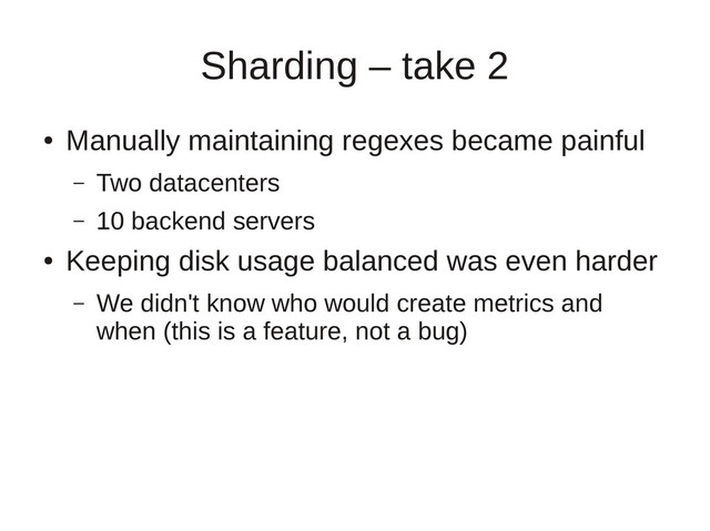 Sharding – take 2
●
Manually maintaining regexes became painful
– Two datacenters
– 10 backend servers
●
Keeping disk usage balanced was even harder
– We didn't know who would create metrics and
when (this is a feature, not a bug)
