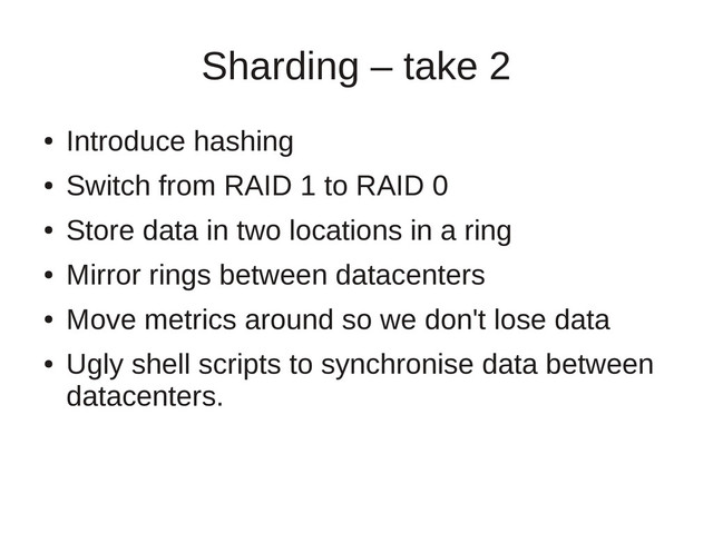 Sharding – take 2
●
Introduce hashing
●
Switch from RAID 1 to RAID 0
●
Store data in two locations in a ring
●
Mirror rings between datacenters
●
Move metrics around so we don't lose data
●
Ugly shell scripts to synchronise data between
datacenters.
