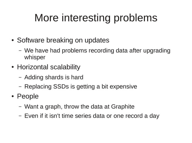 More interesting problems
●
Software breaking on updates
– We have had problems recording data after upgrading
whisper
●
Horizontal scalability
– Adding shards is hard
– Replacing SSDs is getting a bit expensive
●
People
– Want a graph, throw the data at Graphite
– Even if it isn't time series data or one record a day
