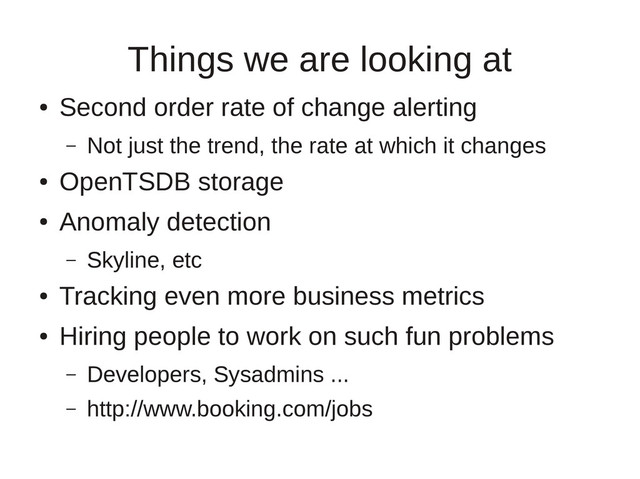 Things we are looking at
●
Second order rate of change alerting
– Not just the trend, the rate at which it changes
●
OpenTSDB storage
●
Anomaly detection
– Skyline, etc
●
Tracking even more business metrics
●
Hiring people to work on such fun problems
– Developers, Sysadmins ...
– http://www.booking.com/jobs
