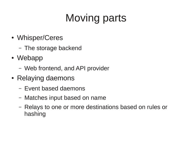 Moving parts
●
Whisper/Ceres
– The storage backend
●
Webapp
– Web frontend, and API provider
●
Relaying daemons
– Event based daemons
– Matches input based on name
– Relays to one or more destinations based on rules or
hashing
