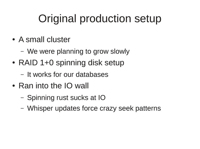 Original production setup
●
A small cluster
– We were planning to grow slowly
●
RAID 1+0 spinning disk setup
– It works for our databases
●
Ran into the IO wall
– Spinning rust sucks at IO
– Whisper updates force crazy seek patterns
