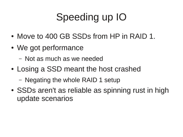 Speeding up IO
●
Move to 400 GB SSDs from HP in RAID 1.
●
We got performance
– Not as much as we needed
●
Losing a SSD meant the host crashed
– Negating the whole RAID 1 setup
●
SSDs aren't as reliable as spinning rust in high
update scenarios
