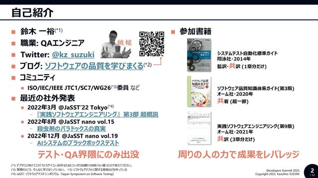 2
/ 53
Developers Summit 2023
Copyright 2023, Kazuhiro SUZUKI
◼ 参加書籍
自己紹介
◼ 鈴木 一裕(*1)
◼ 職業: QAエンジニア
◼ Twitter: @kz_suzuki
◼ ブログ: ソフトウェアの品質を学びまくる(*2)
◼ コミュニティ
⚫ ISO/IEC/IEEE JTC1/SC7/WG26(*3)委員 など
◼ 最近の社外発表
⚫ 2022年3月 @JaSST’22 Tokyo(*4)
- 『実践ソフトウェアエンジニアリング』 第3部 超概説
⚫ 2022年8月 @JaSST nano vol.15
- 殺虫剤のパラドックスの真実
⚫ 2022年12月 @JaSST nano vol.19
- AIシステムのブラックボックステスト
(*1) デブサミに向けてこの「ろくろアイコン」を作るためにひっそり自撮り100枚くらい撮ったので称えてください。
(*2) 実際のところ、そんなに学びまくっていない。 (*3) ソフトウェアテストに関する規格などを作っている
(*4) JaSST: ソフトウェアテストシンポジウム（Japan Symposium on Software Testing）
システムテスト自動化標準ガイド
翔泳社・2014年
監訳・共訳 (1章分だけ)
ソフトウェア品質知識体系ガイド(第3版)
オーム社・2020年
共著 (超一部)
実践ソフトウェアエンジニアリング(第9版)
オーム社・2021年
共訳 (3章分だけ)
テスト・QA界隈にのみ出没 周りの人の力で成果をレバレッジ
