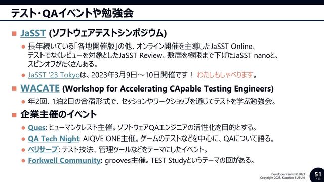 51
/ 53
Developers Summit 2023
Copyright 2023, Kazuhiro SUZUKI
テスト・QAイベントや勉強会
◼ JaSST (ソフトウェアテストシンポジウム)
⚫ 長年続いている「各地開催版」の他、オンライン開催を主導したJaSST Online、
テストでなくレビューを対象としたJaSST Review、敷居を極限まで下げたJaSST nanoと、
スピンオフがたくさんある。
⚫ JaSST ’23 Tokyoは、2023年3月9日～10日開催です！ わたしもしゃべります。
◼ WACATE (Workshop for Accelerating CApable Testing Engineers)
⚫ 年2回、1泊2日の合宿形式で、セッションやワークショップを通じてテストを学ぶ勉強会。
◼ 企業主催のイベント
⚫ Ques: ヒューマンクレスト主催。ソフトウェアQAエンジニアの活性化を目的とする。
⚫ QA Tech Night: AIQVE ONE主催。ゲームのテストなどを中心に、QAについて語る。
⚫ ベリサーブ: テスト技法、管理ツールなどをテーマにしたイベント。
⚫ Forkwell Community: grooves主催。TEST Studyというテーマの回がある。
