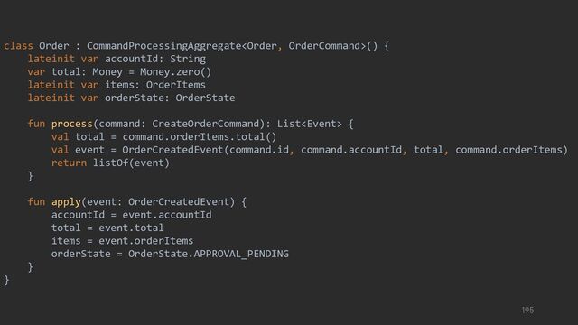 class Order : CommandProcessingAggregate() {
lateinit var accountId: String
var total: Money = Money.zero()
lateinit var items: OrderItems
lateinit var orderState: OrderState
fun process(command: CreateOrderCommand): List {
val total = command.orderItems.total()
val event = OrderCreatedEvent(command.id, command.accountId, total, command.orderItems)
return listOf(event)
}
fun apply(event: OrderCreatedEvent) {
accountId = event.accountId
total = event.total
items = event.orderItems
orderState = OrderState.APPROVAL_PENDING
}
}
