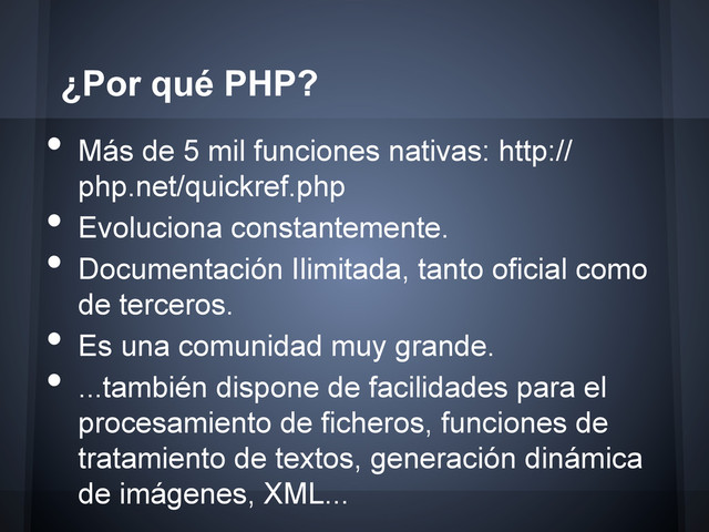 •  Más de 5 mil funciones nativas: http://
php.net/quickref.php
•  Evoluciona constantemente.
•  Documentación Ilimitada, tanto oficial como
de terceros.
•  Es una comunidad muy grande.
•  ...también dispone de facilidades para el
procesamiento de ficheros, funciones de
tratamiento de textos, generación dinámica
de imágenes, XML...
¿Por qué PHP?
