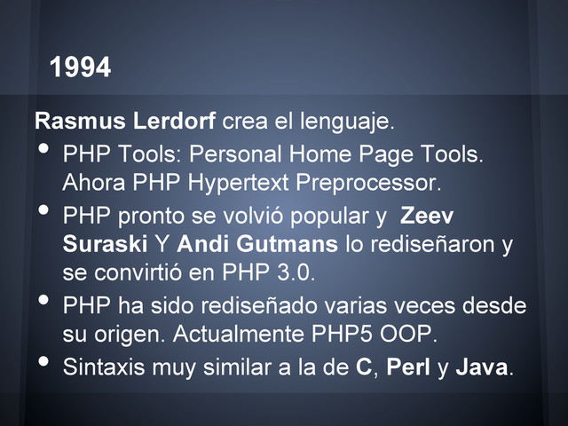 1994
Rasmus Lerdorf crea el lenguaje.
•  PHP Tools: Personal Home Page Tools.
Ahora PHP Hypertext Preprocessor.
•  PHP pronto se volvió popular y Zeev
Suraski Y Andi Gutmans lo rediseñaron y
se convirtió en PHP 3.0.
•  PHP ha sido rediseñado varias veces desde
su origen. Actualmente PHP5 OOP.
•  Sintaxis muy similar a la de C, Perl y Java.
