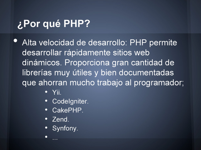 •  Alta velocidad de desarrollo: PHP permite
desarrollar rápidamente sitios web
dinámicos. Proporciona gran cantidad de
librerías muy útiles y bien documentadas
que ahorran mucho trabajo al programador;
•  Yii.
•  CodeIgniter.
•  CakePHP.
•  Zend.
•  Synfony.
•  ...
¿Por qué PHP?
