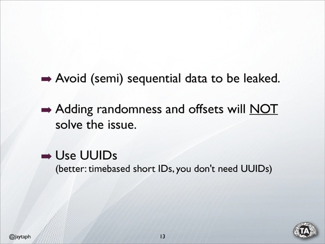@jaytaph
➡ Avoid (semi) sequential data to be leaked.
➡ Adding randomness and offsets will NOT
solve the issue.
➡ Use UUIDs
(better: timebased short IDs, you don't need UUIDs)
13
