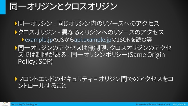 Secure Sky Technology Inc. Frontend Conference Fukuoka 2019 #fec_fukuoka
同一オリジンとクロスオリジン
同一オリジン - 同じオリジン内のリソースへのアクセス
クロスオリジン - 異なるオリジンへのリソースのアクセス
example.jpのJSからapi.example.jpのJSONを読む等
同一オリジンのアクセスは無制限、クロスオリジンのアクセ
スでは制限がある - 同一オリジンポリシー(Same Origin
Policy; SOP)
フロントエンドのセキュリティ = オリジン間でのアクセスをコ
ントロールすること
