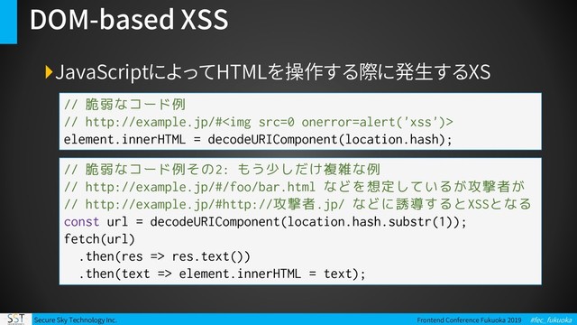 Secure Sky Technology Inc. Frontend Conference Fukuoka 2019 #fec_fukuoka
DOM-based XSS
JavaScriptによってHTMLを操作する際に発生するXS
// 脆弱なコード例
// http://example.jp/#<img src="0">
element.innerHTML = decodeURIComponent(location.hash);
// 脆弱なコード例その2: もう少しだけ複雑な例
// http://example.jp/#/foo/bar.html などを想定しているが攻撃者が
// http://example.jp/#http://攻撃者.jp/ などに誘導するとXSSとなる
const url = decodeURIComponent(location.hash.substr(1));
fetch(url)
.then(res => res.text())
.then(text => element.innerHTML = text);
