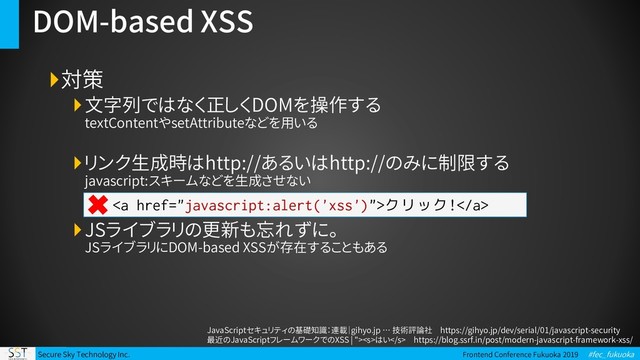 Secure Sky Technology Inc. Frontend Conference Fukuoka 2019 #fec_fukuoka
DOM-based XSS
対策
文字列ではなく正しくDOMを操作する
textContentやsetAttributeなどを用いる
リンク生成時はhttp://あるいはhttp://のみに制限する
javascript:スキームなどを生成させない
JSライブラリの更新も忘れずに。
JSライブラリにDOM-based XSSが存在することもある
JavaScriptセキュリティの基礎知識：連載｜gihyo.jp … 技術評論社 https://gihyo.jp/dev/serial/01/javascript-security
最近のJavaScriptフレームワークでのXSS | ">はい https://blog.ssrf.in/post/modern-javascript-framework-xss/
<a>クリック!</a>
