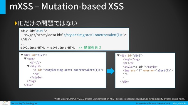 Secure Sky Technology Inc. Frontend Conference Fukuoka 2019 #fec_fukuoka
mXSS – Mutation-based XSS
IEだけの問題ではない
<div>
<a id="<img src="1">">
</div>
...
div2.innerHTML = div1.innerHTML; // 脆弱性あり
Write-up of DOMPurify 2.0.0 bypass using mutation XSS https://research.securitum.com/dompurify-bypass-using-mxss/
▼<div>
▼
<p></p>
▼
<a id="<img src="1">">



</div>
▼<div>

<p></p>
<a id="
<img src="1">
"">
"
</div>
