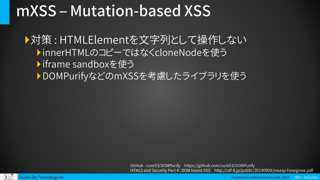 Secure Sky Technology Inc. Frontend Conference Fukuoka 2019 #fec_fukuoka
mXSS – Mutation-based XSS
対策 : HTMLElementを文字列として操作しない
innerHTMLのコピーではなくcloneNodeを使う
iframe sandboxを使う
DOMPurifyなどのmXSSを考慮したライブラリを使う
GitHub - cure53/DOMPurify https://github.com/cure53/DOMPurify
HTML5 and Security Part 4 : DOM based XSS http://utf-8.jp/public/20140908/owasp-hasegawa.pdf
