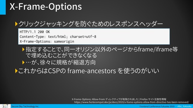 Secure Sky Technology Inc. Frontend Conference Fukuoka 2019 #fec_fukuoka
X-Frame-Options
クリックジャッキングを防ぐためのレスポンスヘッダー
指定することで、同一オリジン以外のページからframe/iframe等
で埋め込むことができなくなる
…が、徐々に規格が縮退方向
これからはCSPの frame-ancestors を使うのがいい
HTTP/1.1 200 OK
Content-Type: text/html; charset=utf-8
X-Frame-Options: sameorigin
X-Frame-Options: Allow-From ディレクティブが削除されました | Firefox サイト互換性情報
https://www.fxsitecompat.dev/ja/docs/2019/x-frame-options-allow-from-directive-has-been-removed/
