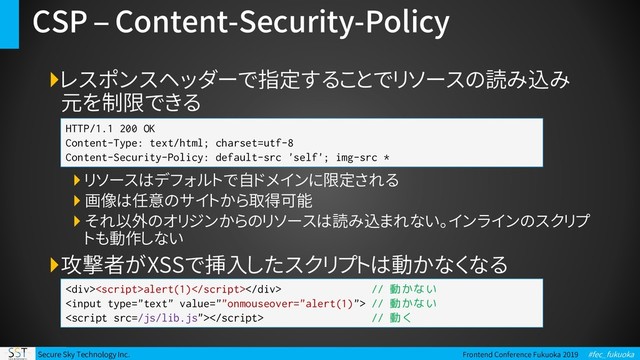 Secure Sky Technology Inc. Frontend Conference Fukuoka 2019 #fec_fukuoka
CSP – Content-Security-Policy
レスポンスヘッダーで指定することでリソースの読み込み
元を制限できる
 リソースはデフォルトで自ドメインに限定される
 画像は任意のサイトから取得可能
 それ以外のオリジンからのリソースは読み込まれない。インラインのスクリプ
トも動作しない
攻撃者がXSSで挿入したスクリプトは動かなくなる
HTTP/1.1 200 OK
Content-Type: text/html; charset=utf-8
Content-Security-Policy: default-src 'self'; img-src *
<div>alert(1)</div> // 動かない
 // 動かない
 // 動く
