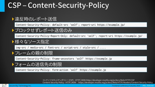 Secure Sky Technology Inc. Frontend Conference Fukuoka 2019 #fec_fukuoka
CSP – Content-Security-Policy
違反時のレポート送信
ブロックせずレポート送信のみ
様々なソース指定
フレームの親の制限
フォームの送信先の制限
Content-Security-Policy: default-src 'self'; report-uri https://example.jp/
Content-Security-Policy-Report-Only: default-src 'self'; report-uri https://example.jp/
コンテンツセキュリティポリシー (CSP) - HTTP | MDN https://developer.mozilla.org/ja/docs/Web/HTTP/CSP
Content-Security-Policy - HTTP | MDN https://developer.mozilla.org/ja/docs/Web/HTTP/Headers/Content-Security-Policy
img-src / media-src / font-src / script-src / style-src / ....
Content-Security-Policy: frame-ancestors 'self' https://example.jp
Content-Security-Policy: form-action 'self' https://example.jp
