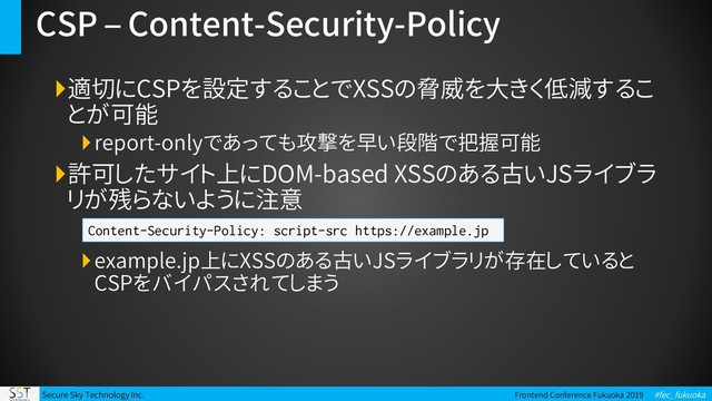 Secure Sky Technology Inc. Frontend Conference Fukuoka 2019 #fec_fukuoka
CSP – Content-Security-Policy
適切にCSPを設定することでXSSの脅威を大きく低減するこ
とが可能
report-onlyであっても攻撃を早い段階で把握可能
許可したサイト上にDOM-based XSSのある古いJSライブラ
リが残らないように注意
example.jp上にXSSのある古いJSライブラリが存在していると
CSPをバイパスされてしまう
Content-Security-Policy: script-src https://example.jp
