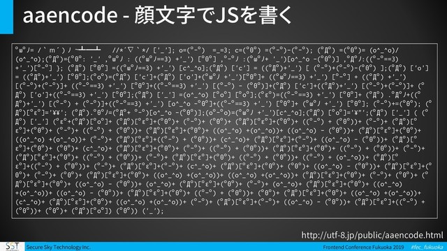 Secure Sky Technology Inc. Frontend Conference Fukuoka 2019 #fec_fukuoka
aaencode - 顔文字でJSを書く
ﾟωﾟﾉ= /｀ｍ´）ﾉ ~┻━┻ //*´∇｀*/ ['_']; o=(ﾟｰﾟ) =_=3; c=(ﾟΘﾟ) =(ﾟｰﾟ)-(ﾟｰﾟ); (ﾟДﾟ) =(ﾟΘﾟ)= (o^_^o)/
(o^_^o);(ﾟДﾟ)={ﾟΘﾟ: '_' ,ﾟωﾟﾉ : ((ﾟωﾟﾉ==3) +'_') [ﾟΘﾟ] ,ﾟｰﾟﾉ :(ﾟωﾟﾉ+ '_')[o^_^o -(ﾟΘﾟ)] ,ﾟДﾟﾉ:((ﾟｰﾟ==3)
+'_')[ﾟｰﾟ] }; (ﾟДﾟ) [ﾟΘﾟ] =((ﾟωﾟﾉ==3) +'_') [c^_^o];(ﾟДﾟ) ['c'] = ((ﾟДﾟ)+'_') [ (ﾟｰﾟ)+(ﾟｰﾟ)-(ﾟΘﾟ) ];(ﾟДﾟ) ['o']
= ((ﾟДﾟ)+'_') [ﾟΘﾟ];(ﾟoﾟ)=(ﾟДﾟ) ['c']+(ﾟДﾟ) ['o']+(ﾟωﾟﾉ +'_')[ﾟΘﾟ]+ ((ﾟωﾟﾉ==3) +'_') [ﾟｰﾟ] + ((ﾟДﾟ) +'_')
[(ﾟｰﾟ)+(ﾟｰﾟ)]+ ((ﾟｰﾟ==3) +'_') [ﾟΘﾟ]+((ﾟｰﾟ==3) +'_') [(ﾟｰﾟ) - (ﾟΘﾟ)]+(ﾟДﾟ) ['c']+((ﾟДﾟ)+'_') [(ﾟｰﾟ)+(ﾟｰﾟ)]+ (ﾟ
Дﾟ) ['o']+((ﾟｰﾟ==3) +'_') [ﾟΘﾟ];(ﾟДﾟ) ['_'] =(o^_^o) [ﾟoﾟ] [ﾟoﾟ];(ﾟεﾟ)=((ﾟｰﾟ==3) +'_') [ﾟΘﾟ]+ (ﾟДﾟ) .ﾟДﾟﾉ+((ﾟ
Дﾟ)+'_') [(ﾟｰﾟ) + (ﾟｰﾟ)]+((ﾟｰﾟ==3) +'_') [o^_^o -ﾟΘﾟ]+((ﾟｰﾟ==3) +'_') [ﾟΘﾟ]+ (ﾟωﾟﾉ +'_') [ﾟΘﾟ]; (ﾟｰﾟ)+=(ﾟΘﾟ); (ﾟ
Дﾟ)[ﾟεﾟ]='¥¥'; (ﾟДﾟ).ﾟΘﾟﾉ=(ﾟДﾟ+ ﾟｰﾟ)[o^_^o -(ﾟΘﾟ)];(oﾟｰﾟo)=(ﾟωﾟﾉ +'_')[c^_^o];(ﾟДﾟ) [ﾟoﾟ]='¥"';(ﾟДﾟ) ['_'] ( (ﾟ
Дﾟ) ['_'] (ﾟεﾟ+(ﾟДﾟ)[ﾟoﾟ]+ (ﾟДﾟ)[ﾟεﾟ]+(ﾟΘﾟ)+ (ﾟｰﾟ)+ (ﾟΘﾟ)+ (ﾟДﾟ)[ﾟεﾟ]+(ﾟΘﾟ)+ ((ﾟｰﾟ) + (ﾟΘﾟ))+ (ﾟｰﾟ)+ (ﾟДﾟ)[ﾟ
εﾟ]+(ﾟΘﾟ)+ (ﾟｰﾟ)+ ((ﾟｰﾟ) + (ﾟΘﾟ))+ (ﾟДﾟ)[ﾟεﾟ]+(ﾟΘﾟ)+ ((o^_^o) +(o^_^o))+ ((o^_^o) - (ﾟΘﾟ))+ (ﾟДﾟ)[ﾟεﾟ]+(ﾟΘﾟ)+
((o^_^o) +(o^_^o))+ (ﾟｰﾟ)+ (ﾟДﾟ)[ﾟεﾟ]+((ﾟｰﾟ) + (ﾟΘﾟ))+ (c^_^o)+ (ﾟДﾟ)[ﾟεﾟ]+(ﾟｰﾟ)+ ((o^_^o) - (ﾟΘﾟ))+ (ﾟДﾟ)[ﾟ
εﾟ]+(ﾟΘﾟ)+ (ﾟΘﾟ)+ (c^_^o)+ (ﾟДﾟ)[ﾟεﾟ]+(ﾟΘﾟ)+ (ﾟｰﾟ)+ ((ﾟｰﾟ) + (ﾟΘﾟ))+ (ﾟДﾟ)[ﾟεﾟ]+(ﾟΘﾟ)+ ((ﾟｰﾟ) + (ﾟΘﾟ))+ (ﾟｰﾟ)+
(ﾟДﾟ)[ﾟεﾟ]+(ﾟΘﾟ)+ ((ﾟｰﾟ) + (ﾟΘﾟ))+ (ﾟｰﾟ)+ (ﾟДﾟ)[ﾟεﾟ]+(ﾟΘﾟ)+ ((ﾟｰﾟ) + (ﾟΘﾟ))+ ((ﾟｰﾟ) + (o^_^o))+ (ﾟДﾟ)[ﾟ
εﾟ]+((ﾟｰﾟ) + (ﾟΘﾟ))+ (ﾟｰﾟ)+ (ﾟДﾟ)[ﾟεﾟ]+(ﾟｰﾟ)+ (c^_^o)+ (ﾟДﾟ)[ﾟεﾟ]+(ﾟΘﾟ)+ (ﾟΘﾟ)+ ((o^_^o) - (ﾟΘﾟ))+ (ﾟДﾟ)[ﾟεﾟ]+(ﾟ
Θﾟ)+ (ﾟｰﾟ)+ (ﾟΘﾟ)+ (ﾟДﾟ)[ﾟεﾟ]+(ﾟΘﾟ)+ ((o^_^o) +(o^_^o))+ ((o^_^o) +(o^_^o))+ (ﾟДﾟ)[ﾟεﾟ]+(ﾟΘﾟ)+ (ﾟｰﾟ)+ (ﾟΘﾟ)+ (ﾟ
Дﾟ)[ﾟεﾟ]+(ﾟΘﾟ)+ ((o^_^o) - (ﾟΘﾟ))+ (o^_^o)+ (ﾟДﾟ)[ﾟεﾟ]+(ﾟΘﾟ)+ (ﾟｰﾟ)+ (o^_^o)+ (ﾟДﾟ)[ﾟεﾟ]+(ﾟΘﾟ)+ ((o^_^o)
+(o^_^o))+ ((o^_^o) - (ﾟΘﾟ))+ (ﾟДﾟ)[ﾟεﾟ]+(ﾟΘﾟ)+ ((ﾟｰﾟ) + (ﾟΘﾟ))+ (ﾟΘﾟ)+ (ﾟДﾟ)[ﾟεﾟ]+(ﾟΘﾟ)+ ((o^_^o) +(o^_^o))+
(c^_^o)+ (ﾟДﾟ)[ﾟεﾟ]+(ﾟΘﾟ)+ ((o^_^o) +(o^_^o))+ (ﾟｰﾟ)+ (ﾟДﾟ)[ﾟεﾟ]+(ﾟｰﾟ)+ ((o^_^o) - (ﾟΘﾟ))+ (ﾟДﾟ)[ﾟεﾟ]+((ﾟｰﾟ) +
(ﾟΘﾟ))+ (ﾟΘﾟ)+ (ﾟДﾟ)[ﾟoﾟ]) (ﾟΘﾟ)) ('_');
http://utf-8.jp/public/aaencode.html
