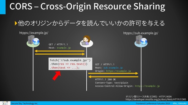 Secure Sky Technology Inc. Frontend Conference Fukuoka 2019 #fec_fukuoka
CORS – Cross-Origin Resource Sharing
他のオリジンからデータを読んでいいかの許可を与える
GET / HTTP/1.1
Host: example.jp
htpps://example.jp/ htpps://sub.example.jp/
fetch('//sub.example.jp/')
.then(res => res.text())
.then(text => ...);
GET / HTTP/1.1
Host: sub.example.jp
Origin: https://example.jp
HTTP/1.1 200 OK
Content-Type: text/plain
Access-Control-Allow-Origin: https://example.jp
オリジン間リソース共有 (CORS) - HTTP | MDN
https://developer.mozilla.org/ja/docs/Web/HTTP/CORS
fetch('//sub.example.jp/')
.then(res => res.text())
.then(text => ...);

