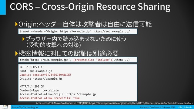 Secure Sky Technology Inc. Frontend Conference Fukuoka 2019 #fec_fukuoka
CORS – Cross-Origin Resource Sharing
Origin:ヘッダー自体は攻撃者は自由に送信可能
ブラウザー内で読み込ませないために使う
（受動的攻撃への対策)
機密情報に対しての認証は別途必要
$ wget --header='Origin: https://example.jp' https://sub.example.jp/
fetch('https://sub.example.jp/', {credentials: 'include'}).then(...)
GET / HTTP/1.1
Host: sub.example.jp
Cookie: session=0123456789ABCDEF
Origin: https://example.jp
HTTP/1.1 200 OK
Content-Type: text/plain
Access-Control-Allow-Origin: https://example.jp
Access-Control-Allow-Credentils: true
Access-Control-Allow-Credentials - HTTP | MDN https://developer.mozilla.org/ja/docs/Web/HTTP/Headers/Access-Control-Allow-credentials
