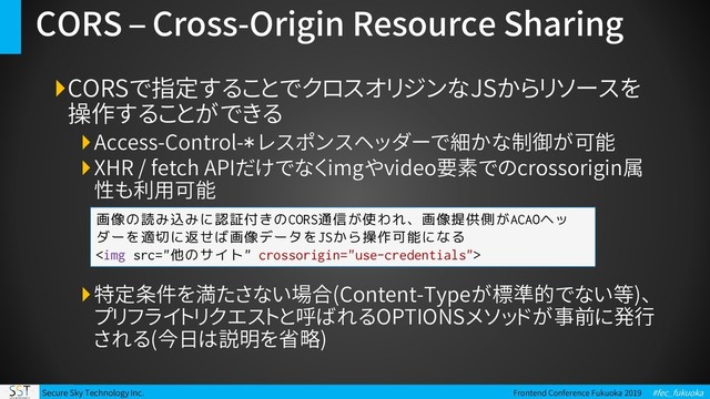 Secure Sky Technology Inc. Frontend Conference Fukuoka 2019 #fec_fukuoka
CORS – Cross-Origin Resource Sharing
CORSで指定することでクロスオリジンなJSからリソースを
操作することができる
Access-Control-* レスポンスヘッダーで細かな制御が可能
XHR / fetch APIだけでなくimgやvideo要素でのcrossorigin属
性も利用可能
特定条件を満たさない場合(Content-Typeが標準的でない等)、
プリフライトリクエストと呼ばれるOPTIONSメソッドが事前に発行
される(今日は説明を省略)
画像の読み込みに認証付きのCORS通信が使われ、画像提供側がACAOヘッ
ダーを適切に返せば画像データをJSから操作可能になる
<img src="%E4%BB%96%E3%81%AE%E3%82%B5%E3%82%A4%E3%83%88">
